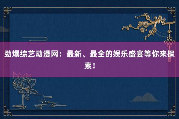 劲爆综艺动漫网：最新、最全的娱乐盛宴等你来探索！