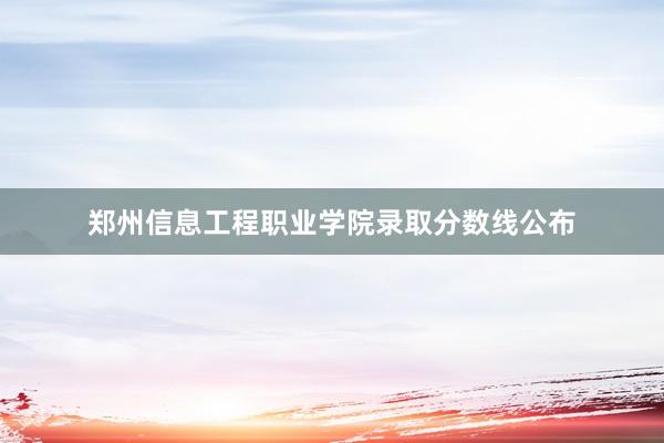 郑州信息工程职业学院录取分数线公布